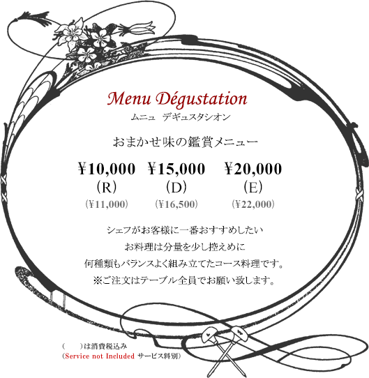 ボルドーディナー Menu Dégustationムニュ デギュスタシオン おまかせ味の鑑賞メニュー \10,000(R) \15,000(D) \20,000(E)※消費税・サービス料別 シェフがお客様に一番おすすめしたいお料理は分量を少し控えめに何種類もバランスよく組み立てたコース料理です。※ご注文はテーブル全員でお願い致します。Tax and Service additional