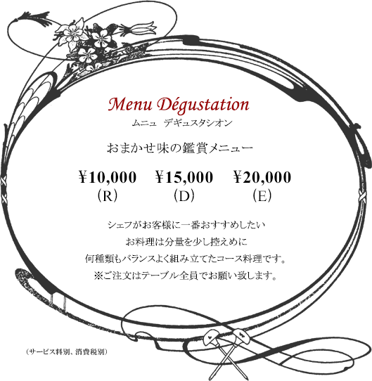 ボルドーディナー　Menu Dégustationムニュ デギュスタシオン おまかせ味の鑑賞メニュー  \10,000(R) \15,000(D) \20,000(E)※サービス料別・消費税別  シェフがお客様に一番おすすめしたいお料理は分量を少し控えめに何種類もバランスよく組み立てたコース料理です。※ご注文はテーブル全員でお願い致します。