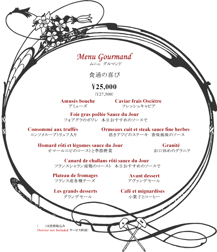 ボルドーディナー Menu Gourmand 食通の喜び ¥25,000 ※消費税・サービス料別 コース内容:アミューズ・フレッシュキャビア・フォアグラのポワレ 本日おすすめのソースで・コンソメスープトリュフ入り・活きアワビのステーキ 香味風味のソース・オマールエビのローストと季節野菜・お口休めのグラニテ・フランスシャラン産鴨のロースト本日おすすめのソースで・フランス産各種チーズ・アヴァンデセール・グランデセール・小菓子とコーヒー Tax and Service additional